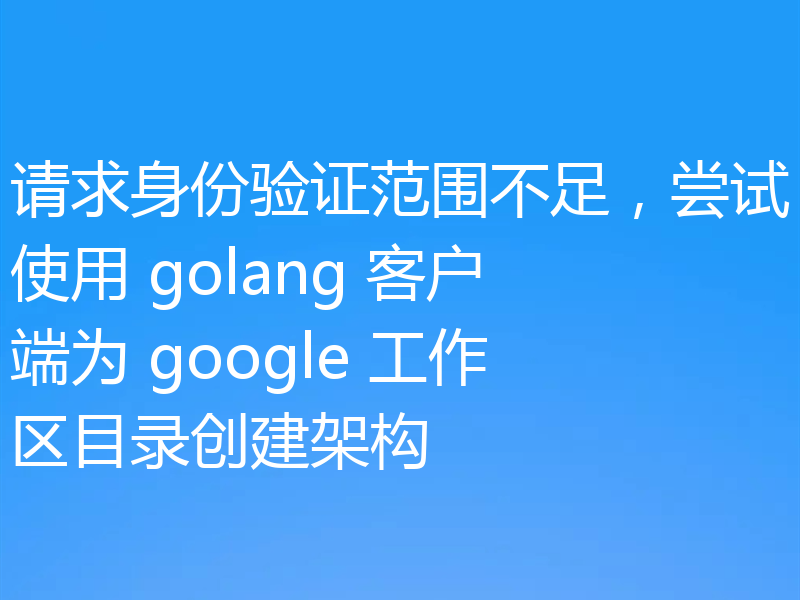 请求身份验证范围不足，尝试使用 golang 客户端为 google 工作区目录创建架构