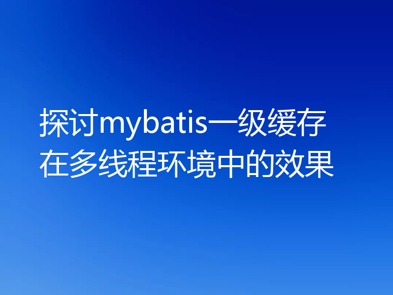 探讨mybatis一级缓存在多线程环境中的效果