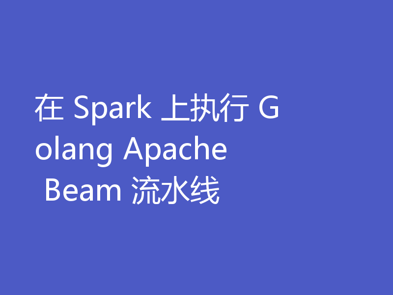 在 Spark 上执行 Golang Apache Beam 流水线