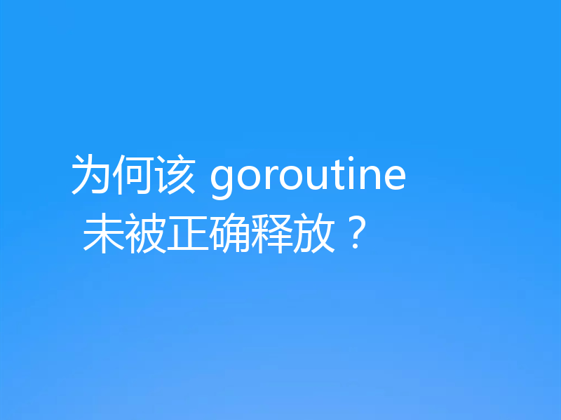 为何该 goroutine 未被正确释放？