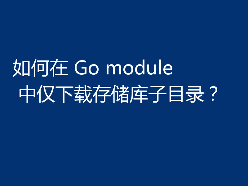 如何在 Go module 中仅下载存储库子目录？