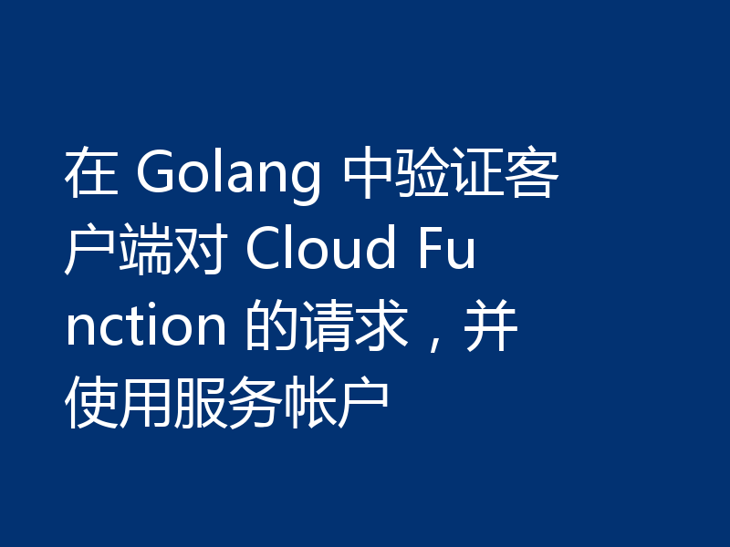 在 Golang 中验证客户端对 Cloud Function 的请求，并使用服务帐户