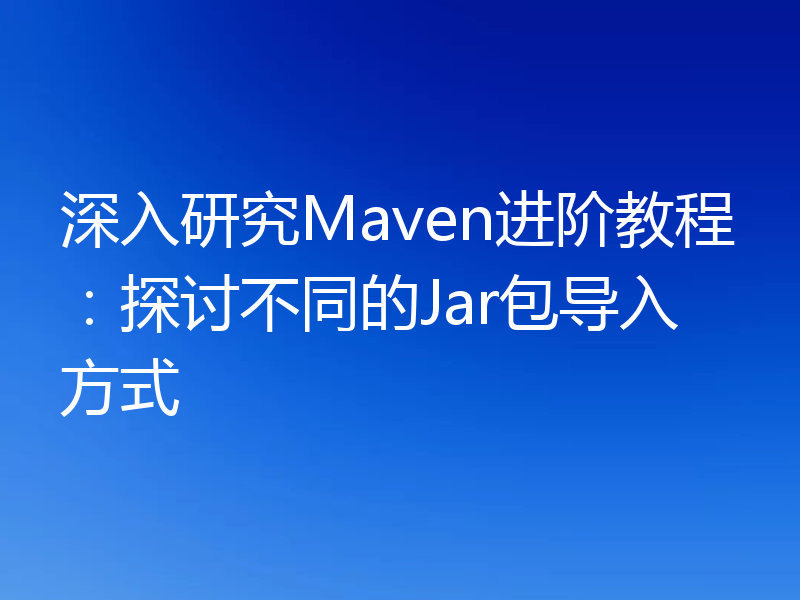 深入研究Maven进阶教程：探讨不同的Jar包导入方式