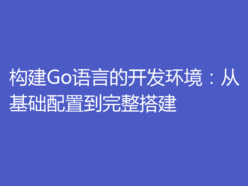 构建Go语言的开发环境：从基础配置到完整搭建