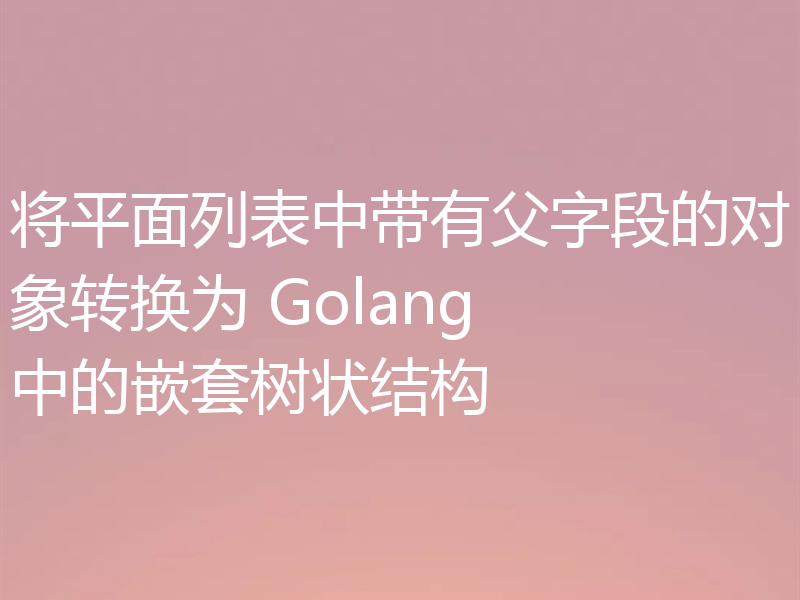 将平面列表中带有父字段的对象转换为 Golang 中的嵌套树状结构