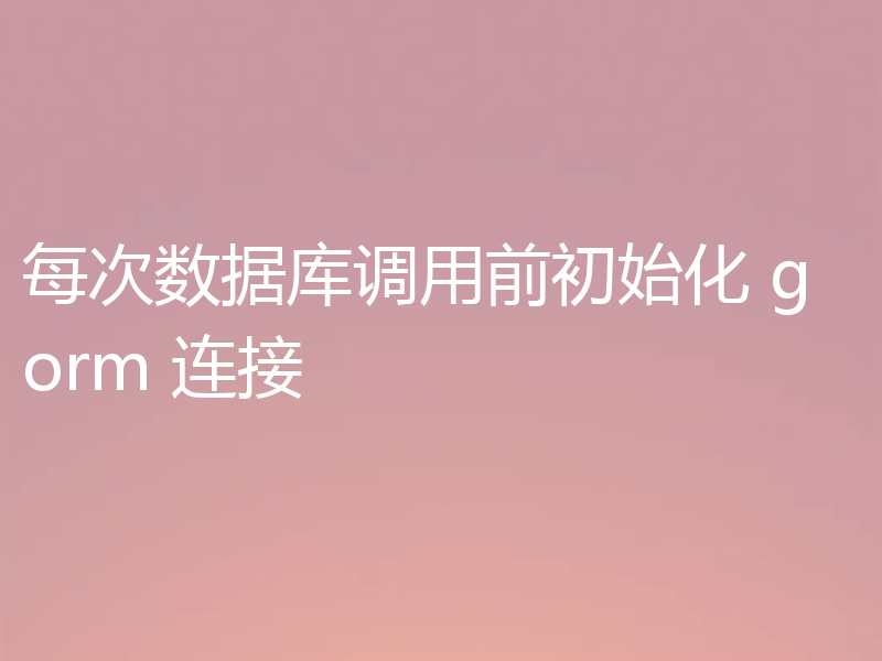 每次数据库调用前初始化 gorm 连接