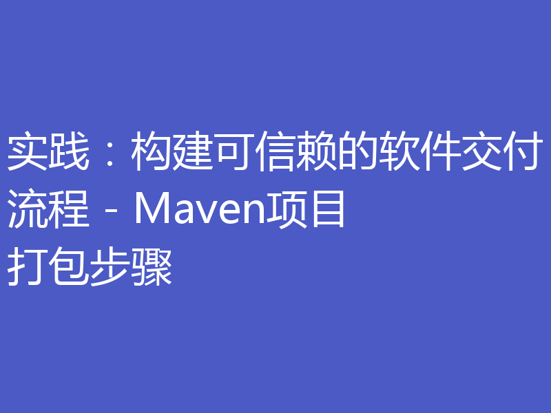 实践：构建可信赖的软件交付流程 - Maven项目打包步骤