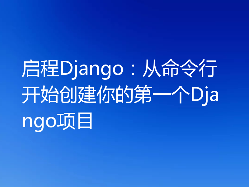 启程Django：从命令行开始创建你的第一个Django项目