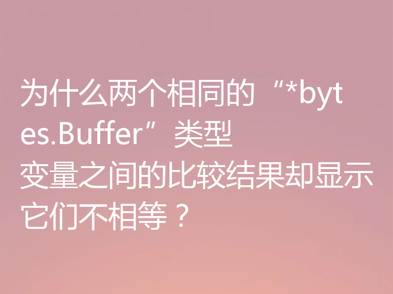 为什么两个相同的“*bytes.Buffer”类型变量之间的比较结果却显示它们不相等？