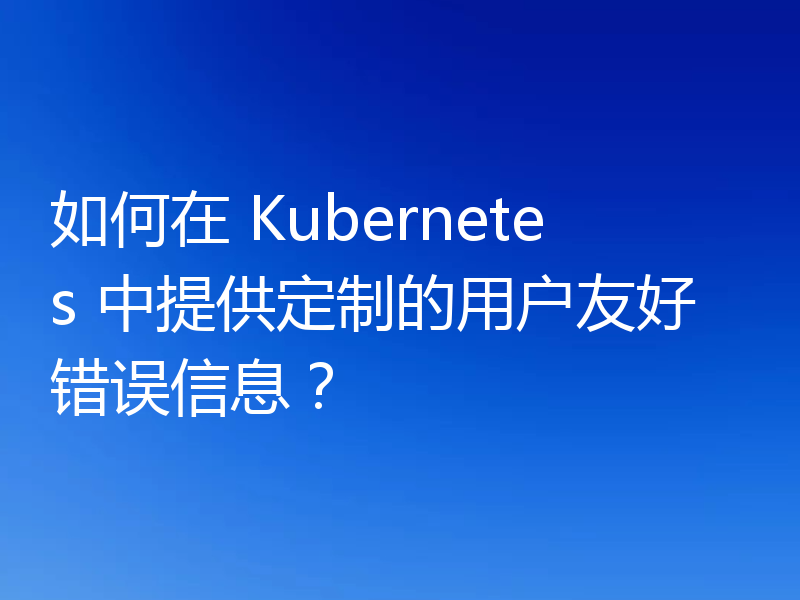 如何在 Kubernetes 中提供定制的用户友好错误信息？