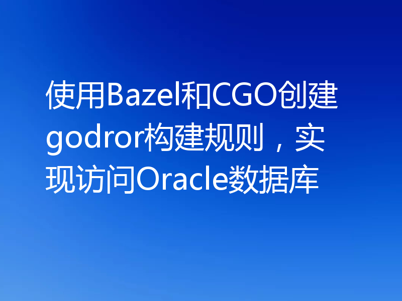 使用Bazel和CGO创建godror构建规则，实现访问Oracle数据库