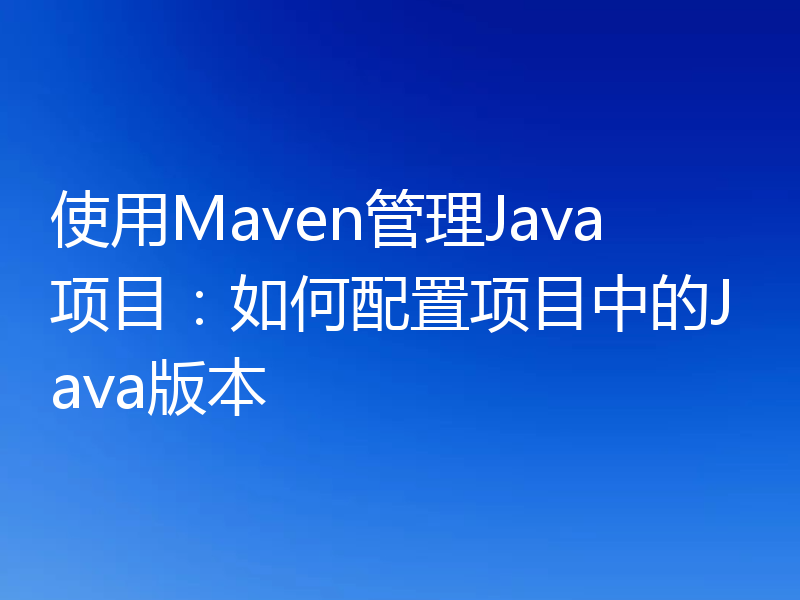 使用Maven管理Java项目：如何配置项目中的Java版本