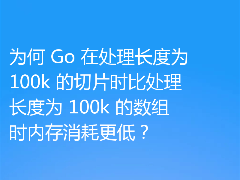 为何 Go 在处理长度为 100k 的切片时比处理长度为 100k 的数组时内存消耗更低？