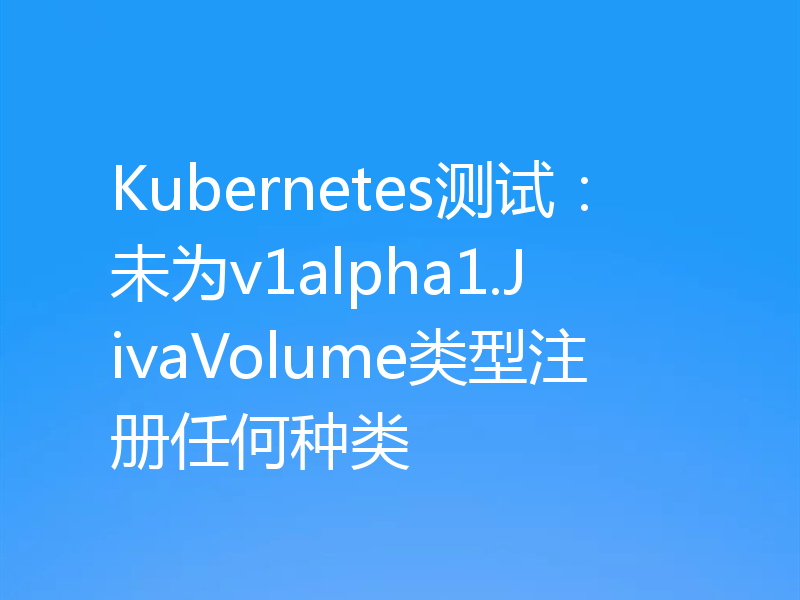 Kubernetes测试：未为v1alpha1.JivaVolume类型注册任何种类