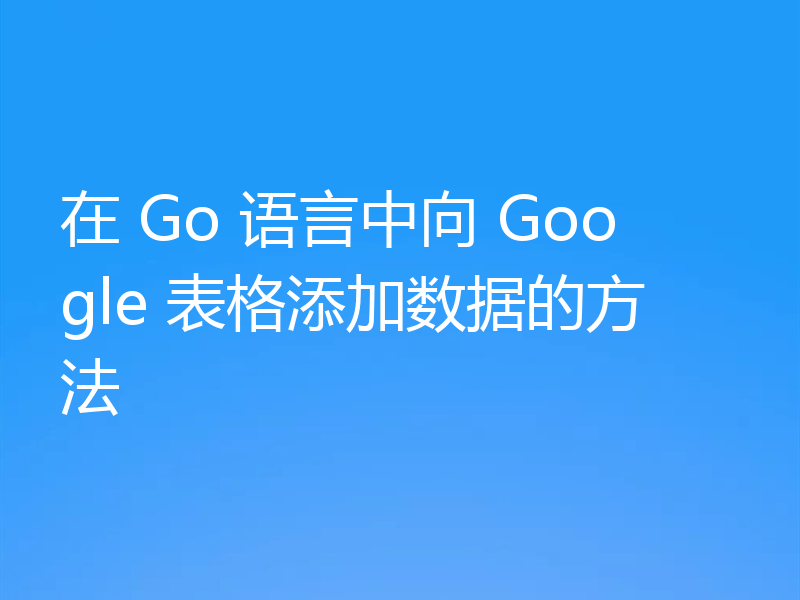 在 Go 语言中向 Google 表格添加数据的方法