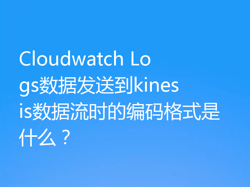 Cloudwatch Logs数据发送到kinesis数据流时的编码格式是什么？