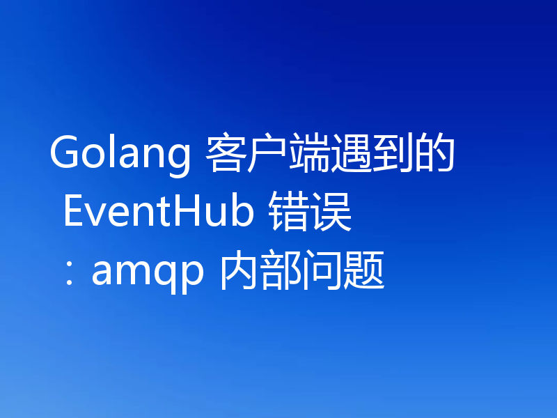 Golang 客户端遇到的 EventHub 错误：amqp 内部问题