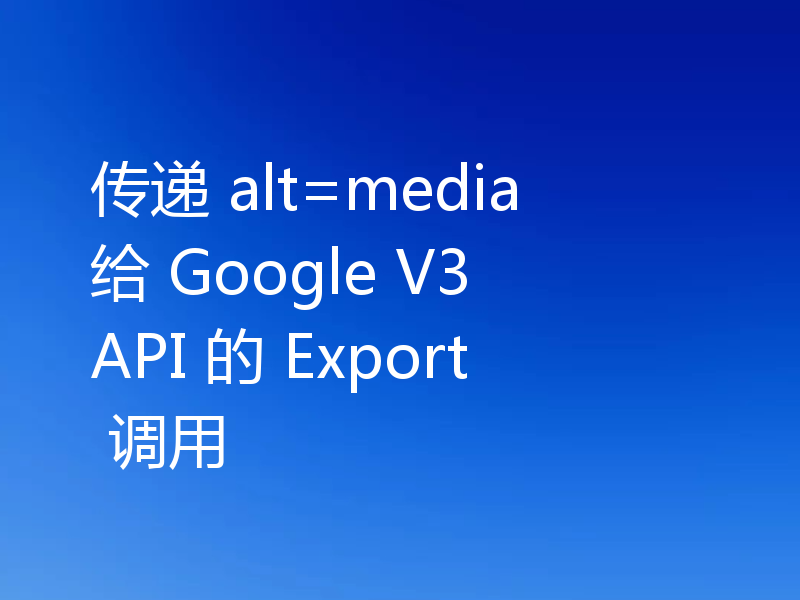 传递 alt=media 给 Google V3 API 的 Export 调用