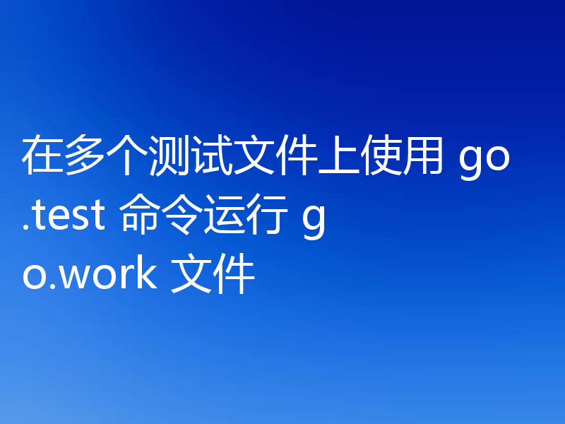 在多个测试文件上使用 go.test 命令运行 go.work 文件