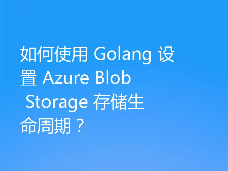 如何使用 Golang 设置 Azure Blob Storage 存储生命周期？