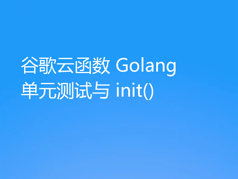 谷歌云函数 Golang 单元测试与 init()