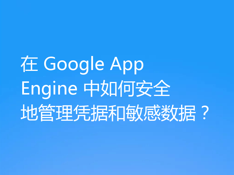 在 Google App Engine 中如何安全地管理凭据和敏感数据？