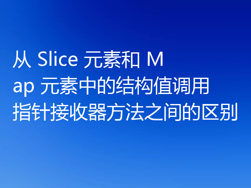 从 Slice 元素和 Map 元素中的结构值调用指针接收器方法之间的区别