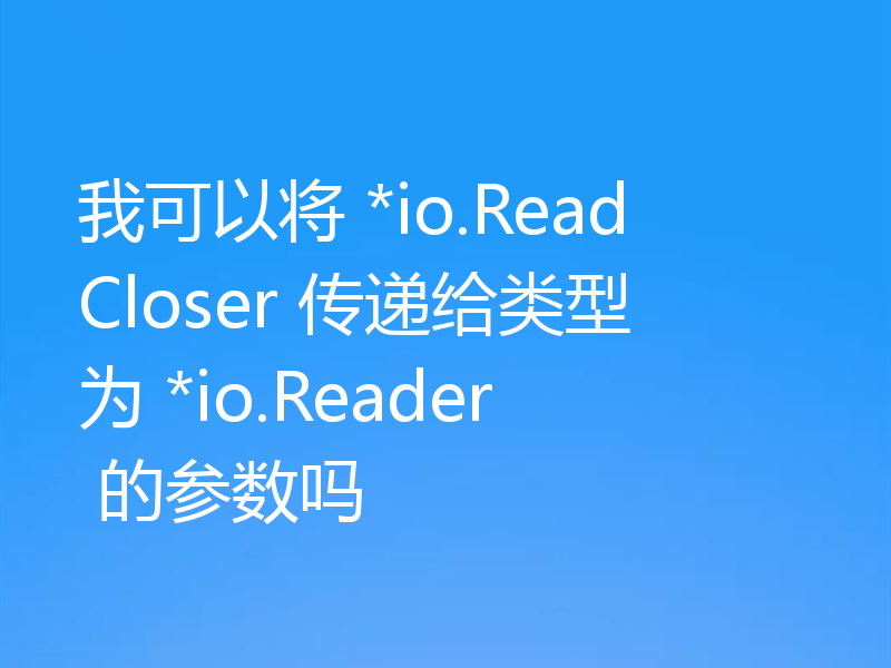 我可以将 *io.ReadCloser 传递给类型为 *io.Reader 的参数吗