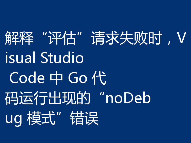 解释“评估”请求失败时，Visual Studio Code 中 Go 代码运行出现的“noDebug 模式”错误