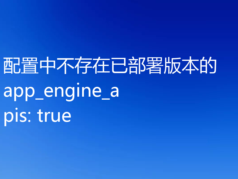 配置中不存在已部署版本的 app_engine_apis: true