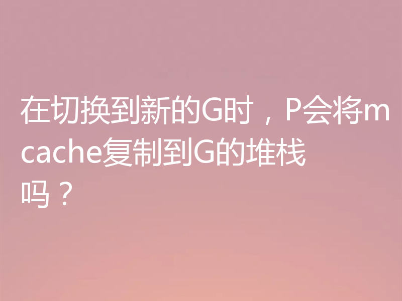 在切换到新的G时，P会将mcache复制到G的堆栈吗？