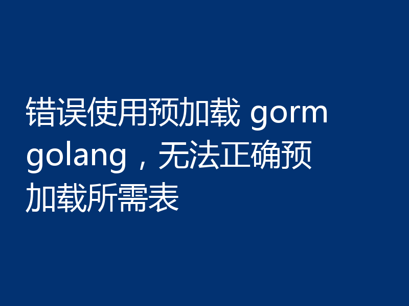 错误使用预加载 gorm golang，无法正确预加载所需表