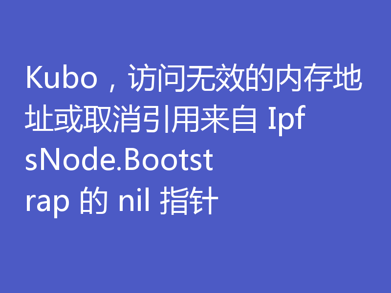 Kubo，访问无效的内存地址或取消引用来自 IpfsNode.Bootstrap 的 nil 指针