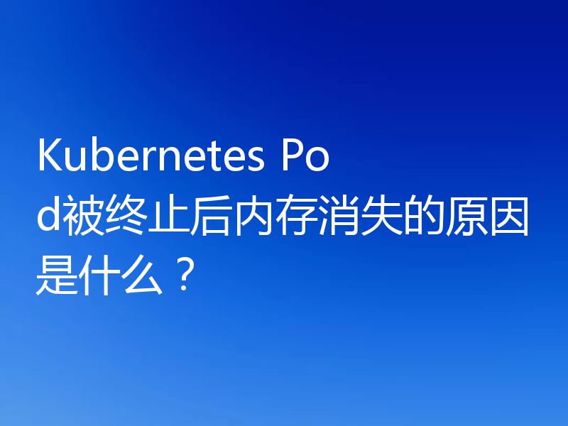 Kubernetes Pod被终止后内存消失的原因是什么？