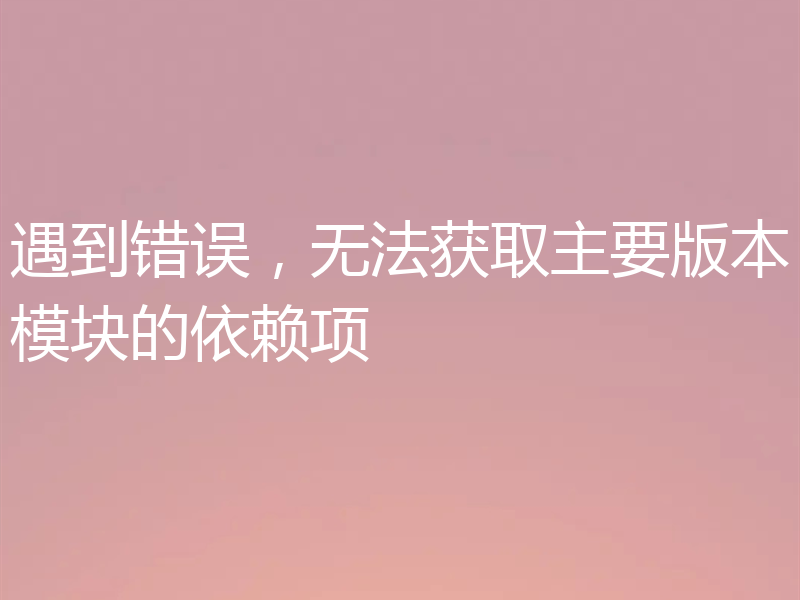 遇到错误，无法获取主要版本模块的依赖项