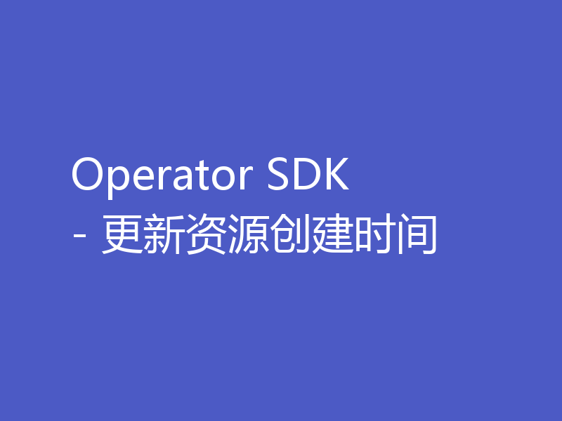 Operator SDK - 更新资源创建时间
