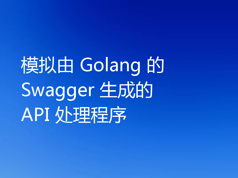 模拟由 Golang 的 Swagger 生成的 API 处理程序