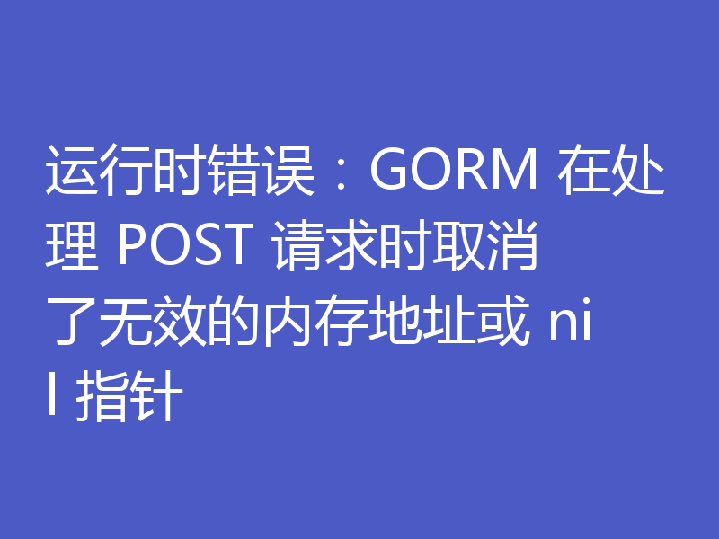 运行时错误：GORM 在处理 POST 请求时取消了无效的内存地址或 nil 指针