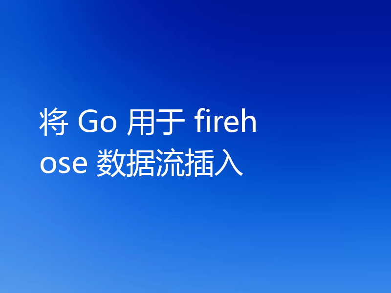 将 Go 用于 firehose 数据流插入