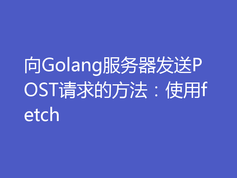 向Golang服务器发送POST请求的方法：使用fetch