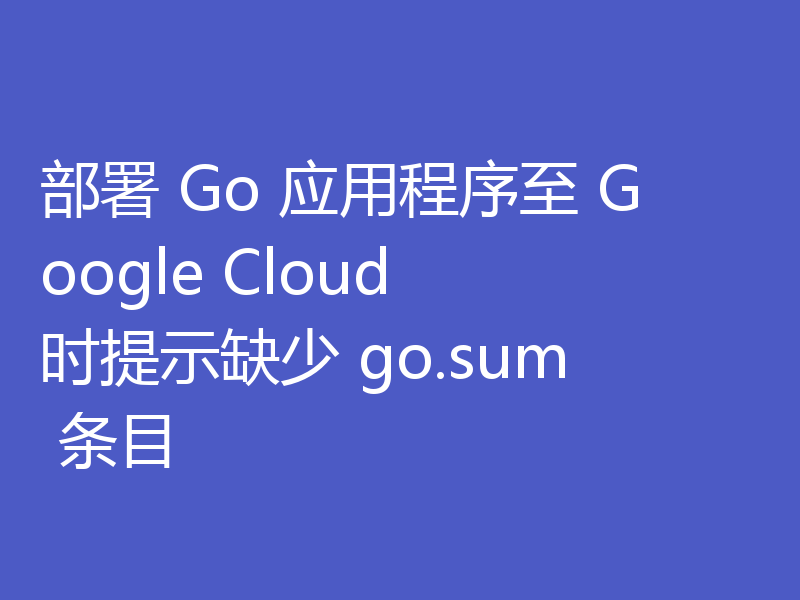 部署 Go 应用程序至 Google Cloud 时提示缺少 go.sum 条目