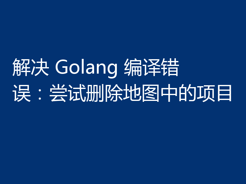 解决 Golang 编译错误：尝试删除地图中的项目