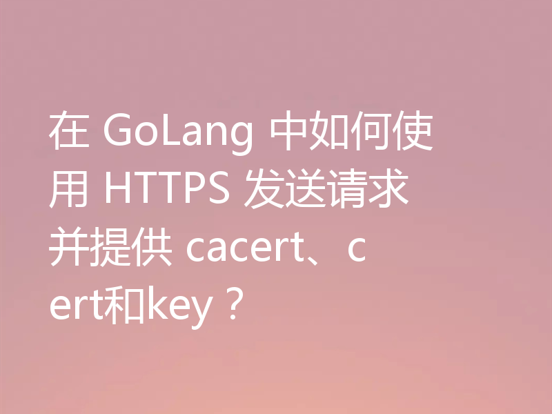 在 GoLang 中如何使用 HTTPS 发送请求并提供 cacert、cert和key？