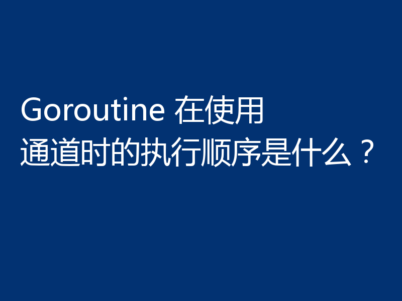 Goroutine 在使用通道时的执行顺序是什么？