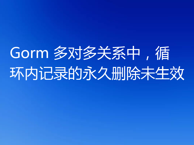 Gorm 多对多关系中，循环内记录的永久删除未生效