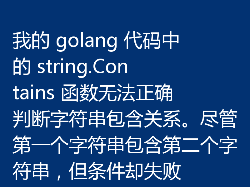我的 golang 代码中的 string.Contains 函数无法正确判断字符串包含关系。尽管第一个字符串包含第二个字符串，但条件却失败