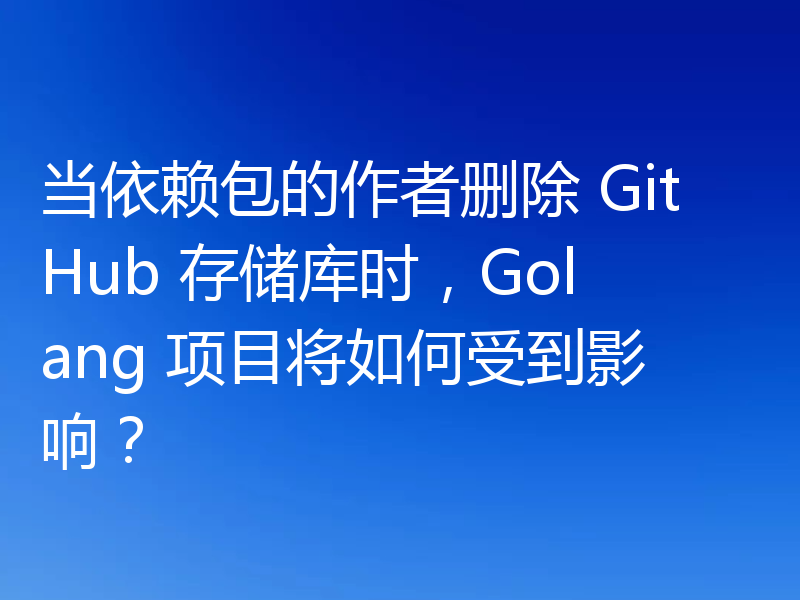 当依赖包的作者删除 GitHub 存储库时，Golang 项目将如何受到影响？