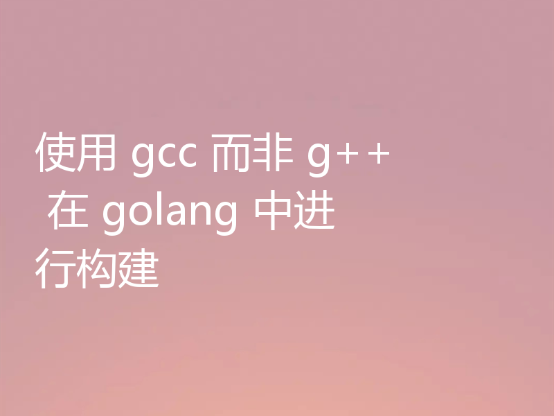 使用 gcc 而非 g++ 在 golang 中进行构建