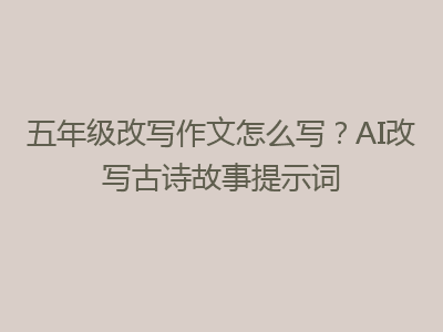 五年级改写作文怎么写？AI改写古诗故事提示词