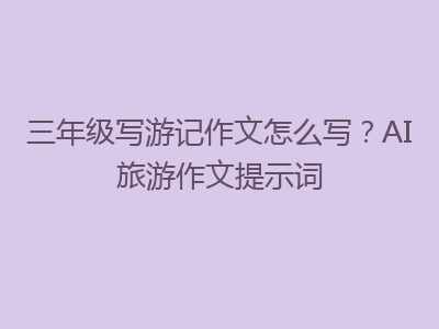 三年级写游记作文怎么写？AI旅游作文提示词